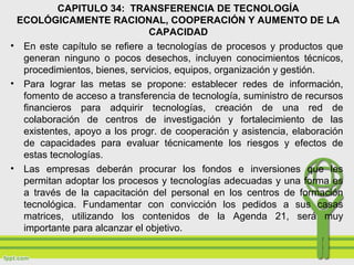 CAPITULO 34: TRANSFERENCIA DE TECNOLOGÍA
ECOLÓGICAMENTE RACIONAL, COOPERACIÓN Y AUMENTO DE LA
CAPACIDAD
• En este capítulo se refiere a tecnologías de procesos y productos que
generan ninguno o pocos desechos, incluyen conocimientos técnicos,
procedimientos, bienes, servicios, equipos, organización y gestión.
• Para lograr las metas se propone: establecer redes de información,
fomento de acceso a transferencia de tecnología, suministro de recursos
financieros para adquirir tecnologías, creación de una red de
colaboración de centros de investigación y fortalecimiento de las
existentes, apoyo a los progr. de cooperación y asistencia, elaboración
de capacidades para evaluar técnicamente los riesgos y efectos de
estas tecnologías.
• Las empresas deberán procurar los fondos e inversiones que les
permitan adoptar los procesos y tecnologías adecuadas y una forma es
a través de la capacitación del personal en los centros de formación
tecnológica. Fundamentar con convicción los pedidos a sus casas
matrices, utilizando los contenidos de la Agenda 21, será muy
importante para alcanzar el objetivo.
 