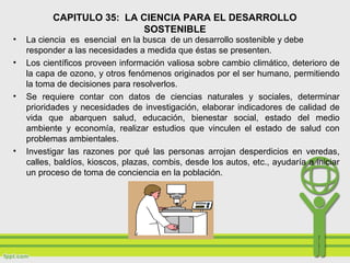 CAPITULO 35: LA CIENCIA PARA EL DESARROLLO
SOSTENIBLE
• La ciencia es esencial en la busca de un desarrollo sostenible y debe
responder a las necesidades a medida que éstas se presenten.
• Los científicos proveen información valiosa sobre cambio climático, deterioro de
la capa de ozono, y otros fenómenos originados por el ser humano, permitiendo
la toma de decisiones para resolverlos.
• Se requiere contar con datos de ciencias naturales y sociales, determinar
prioridades y necesidades de investigación, elaborar indicadores de calidad de
vida que abarquen salud, educación, bienestar social, estado del medio
ambiente y economía, realizar estudios que vinculen el estado de salud con
problemas ambientales.
• Investigar las razones por qué las personas arrojan desperdicios en veredas,
calles, baldíos, kioscos, plazas, combis, desde los autos, etc., ayudaría a iniciar
un proceso de toma de conciencia en la población.
 