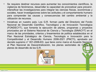 • Se requiere destinar recursos para aumentar los conocimientos científicos, la
vigilancia de fenómenos, desarrollar la capacidad de pronosticar para prevenir,
intensificar las investigaciones para integrar las ciencias físicas, económicas y
sociales, hacer investigaciones sobre las actitudes y el comportamiento humano
para comprender las causas y consecuencias del cambio ambiental y la
utilización de recursos.
• Iniciativas en nuestro país; Los G.R. forman parte del Directorio del Fondo
Nacional de Desarrollo Científico, Tecnológico y de Innovación Tecnológica
(FONDECYT), que fomenta la ejecución de planes, programas y proyectos
priorizados por el Sistema Nacional de Ciencia y Tecnología (SINACYT) en el
marco de las prioridades, criterios y lineamientos de política establecidos en el
Plan Nacional Estratégico de Ciencia, Tecnología e Innovación para la
Competitividad y el Desarrollo Humano 2006-2021 (PNCTI), aprobado por
decreto supremo n° 001-2006-ED, que tiene como marco el Acuerdo Nacional,
el Plan Nacional de Descentralización, los planes sectoriales de CTI y los
planes de desarrollo de los G.R.
 