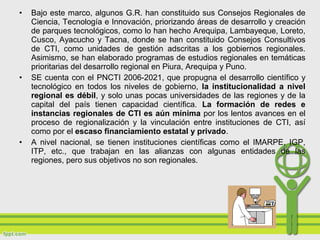 • Bajo este marco, algunos G.R. han constituido sus Consejos Regionales de
Ciencia, Tecnología e Innovación, priorizando áreas de desarrollo y creación
de parques tecnológicos, como lo han hecho Arequipa, Lambayeque, Loreto,
Cusco, Ayacucho y Tacna, donde se han constituido Consejos Consultivos
de CTI, como unidades de gestión adscritas a los gobiernos regionales.
Asimismo, se han elaborado programas de estudios regionales en temáticas
prioritarias del desarrollo regional en Piura, Arequipa y Puno.
• SE cuenta con el PNCTI 2006-2021, que propugna el desarrollo científico y
tecnológico en todos los niveles de gobierno, la institucionalidad a nivel
regional es débil, y solo unas pocas universidades de las regiones y de la
capital del país tienen capacidad científica. La formación de redes e
instancias regionales de CTI es aún mínima por los lentos avances en el
proceso de regionalización y la vinculación entre instituciones de CTI, así
como por el escaso financiamiento estatal y privado.
• A nivel nacional, se tienen instituciones científicas como el IMARPE, IGP,
ITP, etc., que trabajan en las alianzas con algunas entidades de las
regiones, pero sus objetivos no son regionales.
 