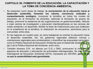 CAPITULO 36: FOMENTO DE LA EDUCACIÓN, LA CAPACITACIÓN Y
LA TOMA DE CONCIENCIA AMBIENTAL
• Se presentan como áreas de trabajo: la reorientación de la educación hacia el
desarrollo sostenible, fomentar los valores, conciencia, actitudes y
comportamiento ecológico, incorporar la temática en todos los niveles de
educación, en la formación de docentes, estimular la formación de grupos de
trabajo, promover la asistencia de las organizaciones no gubernamentales, reforzar
o crear centros de investigación y educación interdisciplinarias en las ciencias del
medio ambiente y el desarrollo, facilitar la tarea de instituciones para que colaboren
en la enseñanza de la temática, la realización de encuentros, seminarios para la
comunidad, entre otras.
• En las regiones en nuestro país, se viene trabajando en orientar la educación hacia
el desarrollo sostenible. Así, los gobiernos regionales elaboran normas y
orientaciones regionales para contextualizar y diversificar las propuestas nacionales,
como la Política Nacional de Educación Ambiental para el Desarrollo Sostenible y el
eje 2 de la Política Nacional del Ambiente, entre otros.
• También diversos G.R., en alianza con O.G y ONG, promueven la creación de
espacios de discusión y articulación de actividades interregionales. Se creó la Red
Interregional de Educación Ambiental (2010), impulsada por DEVIDA, pero no se
ve que la sostenibilidad esté garantizada.
 