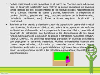 • Se han realizado diversas campañas en el marco del “Decenio de la educación
para el desarrollo sostenible” para motivar la acción ciudadana en diversos
temas (calidad del aire, gestión integral de los residuos sólidos, recuperación de
ríos y cuencas, limpieza de costas y playas, forestación, la adaptación al
cambio climático, gestión del riesgo, aprovechamiento de la biodiversidad,
ciudadanía ambiental, etc.). Estas acciones requieren focalización y
continuidad.
• También se han creado y diseñado cursos de capacitación presencial y virtual
para docentes, funcionarios públicos, etc. sobre la incorporación del enfoque
ambiental en el desarrollo de los proyectos de inversión pública, pero falta el
desarrollo de estrategias que beneficien a los demandantes de las áreas
rurales. Como parte de la ejecución de planes o estrategias nacionales (MINSA,
INDECI, MINAM), los gobiernos regionales participan en diversas actividades
que propugnan el desarrollo sostenible. Muchas universidades cuentan con
cursos, especialidades, diplomados y maestrías sobre diversos temas
ambientales, enfocados a sus potencialidades regionales. No obstante, estas
tienen un sesgo urbano, debido a las dificultades geográficas y tecnológicas de
las zonas rurales.
 