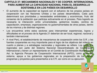 CAPITULO 37: MECANISMOS NACIONALES Y DE COOPER. INTERNACIONAL
PARA AUMENTAR LA CAPACIDAD NACIONAL PARA EL DESARROLLO
SOSTENIBLE EN LOS PAÍSES EN DESARROLLO
• El aumento de la capacidad se logrará con el esfuerzo de los propios países en
cooperación con las Naciones Unidas y los países desarrollados. Cada país
determinará sus prioridades y necesidades ambiéntales y económicas, fruto del
consenso de la población que participa activamente en el proceso. Para lograrlo es
necesaria la interacción entre universidades, gobiernos locales, centros de
capacitación, empresas, organizaciones no gubernamentales de otros países, dentro
de los mismos y de distintas regiones.
• Los encuentros entre estos sectores para intercambiar experiencias, logros y
dificultades en el proceso de la Agenda 21 deberían de ser local, regional, nacional y
también internacional.
• A nivel Perú, el establecimiento de mecanismos de cooperación entre los G.R. y las
fuentes cooperantes es muy importante para el logro de los objetivos del milenio en
cuanto a planes y a estrategias nacionales y regionales se refiere. Los gobiernos
regionales son parte del Sistema Nacional Descentralizado de Cooperación
Internacional y tienen un representante en el Comité de Coordinación Multisectorial.
Así, la Agencia Peruana de Cooperación Internacional (APCI), como rector del
sistema, apoya a los gobiernos regionales en la preparación de los planes,
programas y proyectos para presentarlos a la CTI, así como en su ejecución.
 