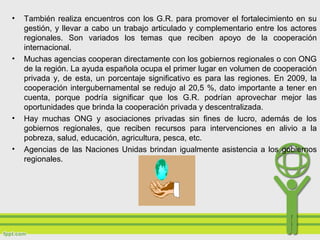 • También realiza encuentros con los G.R. para promover el fortalecimiento en su
gestión, y llevar a cabo un trabajo articulado y complementario entre los actores
regionales. Son variados los temas que reciben apoyo de la cooperación
internacional.
• Muchas agencias cooperan directamente con los gobiernos regionales o con ONG
de la región. La ayuda española ocupa el primer lugar en volumen de cooperación
privada y, de esta, un porcentaje significativo es para las regiones. En 2009, la
cooperación intergubernamental se redujo al 20,5 %, dato importante a tener en
cuenta, porque podría significar que los G.R. podrían aprovechar mejor las
oportunidades que brinda la cooperación privada y descentralizada.
• Hay muchas ONG y asociaciones privadas sin fines de lucro, además de los
gobiernos regionales, que reciben recursos para intervenciones en alivio a la
pobreza, salud, educación, agricultura, pesca, etc.
• Agencias de las Naciones Unidas brindan igualmente asistencia a los gobiernos
regionales.
 
