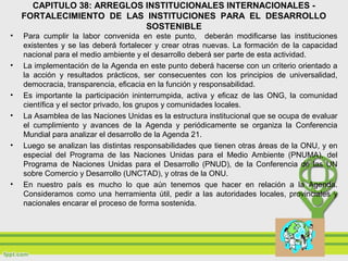 CAPITULO 38: ARREGLOS INSTITUCIONALES INTERNACIONALES -
FORTALECIMIENTO DE LAS INSTITUCIONES PARA EL DESARROLLO
SOSTENIBLE
• Para cumplir la labor convenida en este punto, deberán modificarse las instituciones
existentes y se las deberá fortalecer y crear otras nuevas. La formación de la capacidad
nacional para el medio ambiente y el desarrollo deberá ser parte de esta actividad.
• La implementación de la Agenda en este punto deberá hacerse con un criterio orientado a
la acción y resultados prácticos, ser consecuentes con los principios de universalidad,
democracia, transparencia, eficacia en la función y responsabilidad.
• Es importante la participación ininterrumpida, activa y eficaz de las ONG, la comunidad
científica y el sector privado, los grupos y comunidades locales.
• La Asamblea de las Naciones Unidas es la estructura institucional que se ocupa de evaluar
el cumplimiento y avances de la Agenda y periódicamente se organiza la Conferencia
Mundial para analizar el desarrollo de la Agenda 21.
• Luego se analizan las distintas responsabilidades que tienen otras áreas de la ONU, y en
especial del Programa de las Naciones Unidas para el Medio Ambiente (PNUMA), del
Programa de Naciones Unidas para el Desarrollo (PNUD), de la Conferencia de las UN
sobre Comercio y Desarrollo (UNCTAD), y otras de la ONU.
• En nuestro país es mucho lo que aún tenemos que hacer en relación a la Agenda.
Consideramos como una herramienta útil, pedir a las autoridades locales, provinciales y
nacionales encarar el proceso de forma sostenida.
 