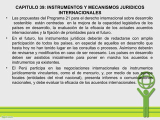 CAPITULO 39: INSTRUMENTOS Y MECANISMOS JURIDICOS
INTERNACIONALES
• Las propuestas del Programa 21 para el derecho internacional sobre desarrollo
sostenible están centradas en la mejora de la capacidad legislativa de los
países en desarrollo, la evaluación de la eficacia de los actuales acuerdos
internacionales y la fijación de prioridades para el futuro.
• En el futuro, los instrumentos jurídicos deberán de redactarse con amplia
participación de todos los países, en especial de aquellos en desarrollo que
hasta hoy no han tenido lugar en las consultas o procesos. Asimismo deberán
de revisarse y modificarlos en caso de ser necesario. Los países en desarrollo
deben ser asistidos inicialmente para poner en marcha los acuerdos e
instrumentos ya existentes.
• El Perú participa en las negociaciones internacionales de instrumentos
jurídicamente vinculantes, como el de mercurio, y, por medio de sus puntos
focales (entidades del nivel nacional), presenta informes o comunicaciones
nacionales, y debe evaluar la eficacia de los acuerdos internacionales.
 