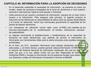 CAPITULO 40: INFORMACIÓN PARA LA ADOPCIÓN DE DECISIONES
• En el desarrollo sostenible la necesidad de información se presenta en todos los
niveles, desde las personas encargadas de la toma de decisiones a nivel superior,
nacional e internacional, hasta el nivel popular e individual.
• Cada persona al ser usuaria y portadora de información, requiere de un buen nivel y
acceso a la información. Para asegurar este principio, la Agenda propone la
reducción de las diferencias en disponibilidad de datos entre los países desarrollados
y el mundo en desarrollo, hecho que menoscaba gravemente la capacidad de los
países de adoptar decisiones.
• Los indicadores de utilización común tales como el PNB y las medidas de los
recursos individuales o de la contaminación no brindan indicaciones precisas
de sostenibilidad.
• La Agenda recomienda el establecimiento y fortalecimiento de la capacidad de
formación de redes electrónicas, que además de permitir el intercambio de
información son herramientas útiles para la alerta temprana ante posibles desastres
ambientales.
• En el Perú, los G.R., necesitan información para adoptar decisiones oportunas y
adecuadas, y, al mismo tiempo, pueden generar valiosa información. El MINAM tiene
la rectoría del Sistema Nacional de Información Ambiental, del cual los G.R., son
parte, los que, a su vez, deben contar con sus Sist. Regionales de Información
Ambiental (SIAR) y recoger la información de los gobiernos locales (que deben tener
sus Sistemas Locales de Información Ambiental) e informar al MINAM.
 