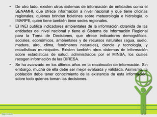 • De otro lado, existen otros sistemas de información de entidades como el
SENAMHI, que ofrece información a nivel nacional y que tiene oficinas
regionales, quienes brindan boletines sobre meteorología e hidrología, o
IMARPE, quien tiene también tiene sedes regionales.
• El INEI publica indicadores ambientales de la información obtenida de las
entidades del nivel nacional y tiene el Sistema de Información Regional
para la Toma de Decisiones, que ofrece indicadores demográficos,
sociales, económicos, ambientales y de recursos naturales (agua, suelo,
madera, aire, clima, fenómenos naturales), ciencia y tecnología, y
estadísticas municipales. Existen también otros sistemas de información
sobre estadísticas de salud, administrados por el MINSA, los cuales
recogen información de las DIRESA.
• Se ha avanzado en los últimos años en la recolección de información. Sin
embargo, mucha de ella debe ser mejor evaluada y validada. Asimismo, la
población debe tener conocimiento de la existencia de esta información,
sobre todo quienes toman las decisiones.
 