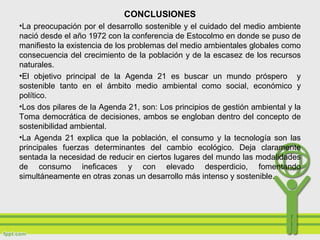 CONCLUSIONES
•La preocupación por el desarrollo sostenible y el cuidado del medio ambiente
nació desde el año 1972 con la conferencia de Estocolmo en donde se puso de
manifiesto la existencia de los problemas del medio ambientales globales como
consecuencia del crecimiento de la población y de la escasez de los recursos
naturales.
•El objetivo principal de la Agenda 21 es buscar un mundo próspero y
sostenible tanto en el ámbito medio ambiental como social, económico y
político.
•Los dos pilares de la Agenda 21, son: Los principios de gestión ambiental y la
Toma democrática de decisiones, ambos se engloban dentro del concepto de
sostenibilidad ambiental.
•La Agenda 21 explica que la población, el consumo y la tecnología son las
principales fuerzas determinantes del cambio ecológico. Deja claramente
sentada la necesidad de reducir en ciertos lugares del mundo las modalidades
de consumo ineficaces y con elevado desperdicio, fomentando
simultáneamente en otras zonas un desarrollo más intenso y sostenible.
 