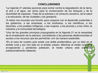 CONCLUSIONES
•La Agenda 21 plantea opciones para luchar contra la degradación de la tierra,
el aire y el agua, así como para la conservación de los bosques y de la
diversidad de especies. Trata de la pobreza y el consumo excesivo, de la salud
y la educación, de las ciudades y los granjeros.
•A todos nos incumbe una función para cooperar con el desarrollo sostenible a
los gobiernos, a las empresas, a los sindicatos, a los científicos, a los
docentes, a los pueblos indígenas, a las mujeres, a los jóvenes y a los niños, la
industria y la comunidad tecnológica.
•Uno de los grandes principios propugnados en la Agenda 21 es la necesidad
de la erradicación de la pobreza, concediendo a las personas desfavorecidas el
acceso a los recursos que les permitirían vivir de manera sostenible.
•En el caso de nuestro país existe una doble problemática, por un lado en el
ámbito rural y por otro lado en el ámbito urbano. Mientras el medio rural está
envejeciendo y perdiendo población, el medio urbano está creciendo
poblacionalmente hablando.
 