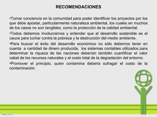 RECOMENDACIONES
•Tomar conciencia en la comunidad para poder identificar los proyectos por los
que debe apostar, particularmente naturaleza ambiental, los cuales en muchos
de los casos no son tangibles, como la protección de la calidad ambiental.
•Todos debemos involucrarnos y entender que el desarrollo sostenible es el
cauce para luchar contra la pobreza y la destrucción del medio ambiente.
•Para buscar el éxito del desarrollo económico no sólo debemos tener en
cuenta a cantidad de dinero producida, los sistemas contables utilizados para
determinar la riqueza de las naciones deberían también cuantificar el valor
cabal de los recursos naturales y el costo total de la degradación del entorno.
•Promover el principio, quien contamina debería sufragar el costo de la
contaminación.
 