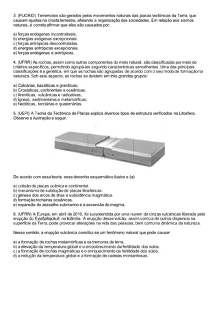 3. (PUCRIO) Terremotos são gerados pelos movimentos naturais das placas tectônicas da Terra, que
causam ajustes na crosta terrestre, afetando a organização das sociedades. Em relação aos sismos
naturais, é correto afirmar que eles são causados por:
a) forças endógenas incontroláveis.
b) energias exógenas excepcionais.
c) forças antrópicas descontroladas.
d) energias antrópicas excepcionais.
e) forças endógenas e antrópicas.
4. (UFRR) As rochas, assim como outros componentes do meio natural, são classificadas por meio de
critérios específicos, permitindo agrupá-las segundo características semelhantes. Uma das principais
classificações é a genética, em que as rochas são agrupadas de acordo com o seu modo de formação na
natureza. Sob este aspecto, as rochas se dividem em três grandes grupos:
a) Calcárias, basálticas e graníticas;
b) Crostáticas, continentais e oceânicas;
c) Areníticas, vulcânicas e radioativas;
d) Ígneas, sedimentares e metamórficas;
e) Neolíticas, terciárias e quaternárias.
5. (UEPI) A Teoria da Tectônica de Placas explica diversos tipos de estrutura verificados na Litosfera.
Observe a ilustração a seguir.
De acordo com essa teoria, esse desenho esquemático ilustra o (a)
a) colisão de placas ocênica e continental.
b) mecanismo de subdução de placas litosféricas.
c) gênese dos arcos de ilhas e subsidência magmática.
d) formação tricheiras oceânicas.
e) expansão do assoalho submarino e a ascensão do magma.
6. (UFRN) A Europa, em abril de 2010, foi surpreendida por uma nuvem de cinzas vulcânicas liberada pela
erupção do Eyjafjallajokull na Islândia. A erupção desse vulcão, assim como a de outros dispersos na
superfície da Terra, pode provocar alterações na vida das pessoas, bem como na dinâmica da natureza.
Nesse sentido, a erupção vulcânica constitui-se um fenômeno natural que pode causar
a) a formação de rochas metamórficas e os tremores de terra.
b) a elevação da temperatura global e o empobrecimento da fertilidade dos solos.
c) a formação de rochas magmáticas e o enriquecimento da fertilidade dos solos.
d) a redução da temperatura global e a formação de cadeias montanhosas.
 