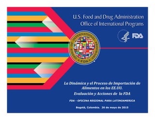La	Dinámica	y	el	Proceso	de	Importación	de	
Alimentos	en	los	EE.UU.
Evaluación	y	Acciones	de		la	FDA
FDA - OFICINA REGIONAL PARA LATINOAMERICA
Bogotá, Colombia. 26 de mayo de 2015
 