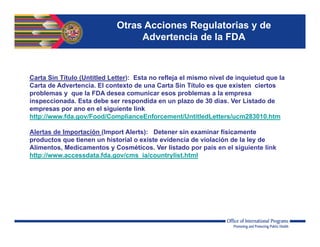 Otras Acciones Regulatorias y de
Advertencia de la FDA
Carta Sin Título (Untitled Letter): Esta no refleja el mismo nivel de inquietud que la
Carta de Advertencia. El contexto de una Carta Sin Título es que existen ciertos
problemas y que la FDA desea comunicar esos problemas a la empresa
inspeccionada. Esta debe ser respondida en un plazo de 30 días. Ver Listado de
empresas por ano en el siguiente link
http://www.fda.gov/Food/ComplianceEnforcement/UntitledLetters/ucm283010.htm
Alertas de Importación (Import Alerts): Detener sin examinar físicamente
productos que tienen un historial o existe evidencia de violación de la ley de
Alimentos, Medicamentos y Cosméticos. Ver listado por país en el siguiente link
http://www.accessdata.fda.gov/cms_ia/countrylist.html
 