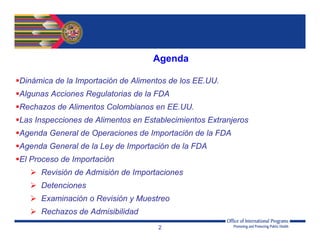 2
Dinámica de la Importación de Alimentos de los EE.UU.
Algunas Acciones Regulatorias de la FDA
Rechazos de Alimentos Colombianos en EE.UU.
Las Inspecciones de Alimentos en Establecimientos Extranjeros
Agenda General de Operaciones de Importación de la FDA
Agenda General de la Ley de Importación de la FDA
El Proceso de Importación
 Revisión de Admisión de Importaciones
 Detenciones
 Examinación o Revisión y Muestreo
 Rechazos de Admisibilidad
Agenda
 
