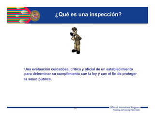 24
¿Qué es una inspección?
Una evaluación cuidadosa, crítica y oficial de un establecimiento
para determinar su cumplimiento con la ley y con el fin de proteger
la salud pública.
 