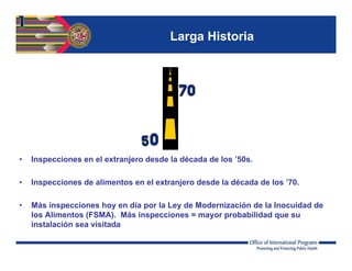Larga Historia
• Inspecciones en el extranjero desde la década de los ’50s.
• Inspecciones de alimentos en el extranjero desde la década de los ’70.
• Más inspecciones hoy en día por la Ley de Modernización de la Inocuidad de
los Alimentos (FSMA). Más inspecciones = mayor probabilidad que su
instalación sea visitada
 