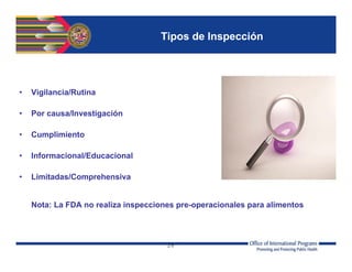 26
Tipos de Inspección
• Vigilancia/Rutina
• Por causa/Investigación
• Cumplimiento
• Informacional/Educacional
• Limitadas/Comprehensiva
Nota: La FDA no realiza inspecciones pre-operacionales para alimentos
 