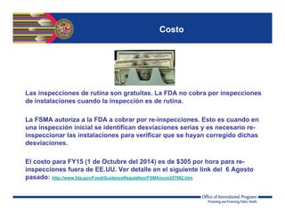 Costo
Las inspecciones de rutina son gratuitas. La FDA no cobra por inspecciones
de instalaciones cuando la inspección es de rutina.
La FSMA autoriza a la FDA a cobrar por re-inspecciones. Esto es cuando en
una inspección inicial se identifican desviaciones serias y es necesario re-
inspeccionar las instalaciones para verificar que se hayan corregido dichas
desviaciones.
El costo para FY15 (1 de Octubre del 2014) es de $305 por hora para re-
inspecciones fuera de EE.UU. Ver detalle en el siguiente link del 6 Agosto
pasado: http://www.fda.gov/Food/GuidanceRegulation/FSMA/ucm257982.htm
 