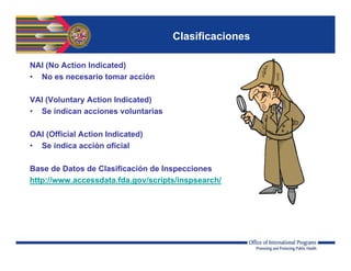 Clasificaciones
NAI (No Action Indicated)
• No es necesario tomar acción
VAI (Voluntary Action Indicated)
• Se indican acciones voluntarias
OAI (Official Action Indicated)
• Se indica acción oficial
Base de Datos de Clasificación de Inspecciones
http://www.accessdata.fda.gov/scripts/inspsearch/
 