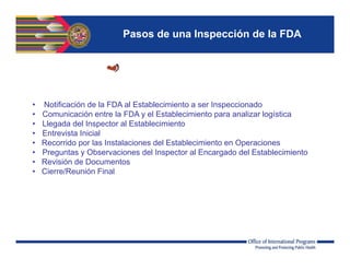Pasos de una Inspección de la FDA
• Notificación de la FDA al Establecimiento a ser Inspeccionado
• Comunicación entre la FDA y el Establecimiento para analizar logística
• Llegada del Inspector al Establecimiento
• Entrevista Inicial
• Recorrido por las Instalaciones del Establecimiento en Operaciones
• Preguntas y Observaciones del Inspector al Encargado del Establecimiento
• Revisión de Documentos
• Cierre/Reunión Final
 