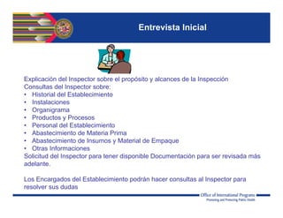 Entrevista Inicial
Explicación del Inspector sobre el propósito y alcances de la Inspección
Consultas del Inspector sobre:
• Historial del Establecimiento
• Instalaciones
• Organigrama
• Productos y Procesos
• Personal del Establecimiento
• Abastecimiento de Materia Prima
• Abastecimiento de Insumos y Material de Empaque
• Otras Informaciones
Solicitud del Inspector para tener disponible Documentación para ser revisada más
adelante.
Los Encargados del Establecimiento podrán hacer consultas al Inspector para
resolver sus dudas
 