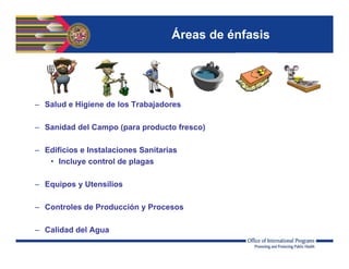 Áreas de énfasis
– Salud e Higiene de los Trabajadores
– Sanidad del Campo (para producto fresco)
– Edificios e Instalaciones Sanitarias
• Incluye control de plagas
– Equipos y Utensilios
– Controles de Producción y Procesos
– Calidad del Agua
 
