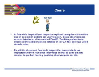 Cierre
• Al final de la inspección el inspector explicará cualquier observación
que en su opinión pudiera ser una violación. Estas observaciones
estarán listadas en el formulario FDA-483. También pudiera tener
observaciones adicionales no listadas en la FDA-483, pero que usted
debería notar.
• En adición al cierre al final de la inspección, la mayoría de los
inspectores tienen reuniones informales al final de cada día para
resumir lo que han hecho y posibles observaciones del día.
 