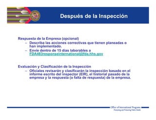 Después de la Inspección
Respuesta de la Empresa (opcional)
– Describa las acciones correctivas que tienen planeadas o
han implementado.
– Envíe dentro de 15 días laborables a
FDA483responseinternational@fda.hhs.gov
Evaluación y Clasificación de la Inspección
– Oficiales revisarán y clasificarán la inspección basado en el
informe escrito del inspector (EIR), el historial pasado de la
empresa y la respuesta (o falta de respuesta) de la empresa.
 