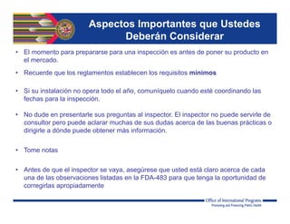 • El momento para prepararse para una inspección es antes de poner su producto en
el mercado.
• Recuerde que los reglamentos establecen los requisitos mínimos
• Si su instalación no opera todo el año, comuníquelo cuando esté coordinando las
fechas para la inspección.
• No dude en presentarle sus preguntas al inspector. El inspector no puede servirle de
consultor pero puede aclarar muchas de sus dudas acerca de las buenas prácticas o
dirigirle a dónde puede obtener más información.
• Tome notas
• Antes de que el inspector se vaya, asegúrese que usted está claro acerca de cada
una de las observaciones listadas en la FDA-483 para que tenga la oportunidad de
corregirlas apropiadamente
Aspectos Importantes que Ustedes
Deberán Considerar
 