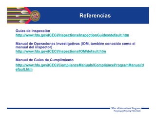 Referencias
Guías de Inspección
http://www.fda.gov/ICECI/Inspections/InspectionGuides/default.htm
Manual de Operaciones Investigativas (IOM, también conocido como el
manual del inspector)
http://www.fda.gov/ICECI/Inspections/IOM/default.htm
Manual de Guías de Cumplimiento
http://www.fda.gov/ICECI/ComplianceManuals/ComplianceProgramManual/d
efault.htm
 