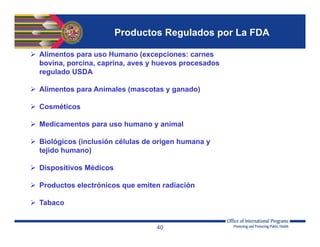 40
 Alimentos para uso Humano (excepciones: carnes
bovina, porcina, caprina, aves y huevos procesados
regulado USDA
 Alimentos para Animales (mascotas y ganado)
 Cosméticos
 Medicamentos para uso humano y animal
 Biológicos (inclusión células de origen humana y
tejido humano)
 Dispositivos Médicos
 Productos electrónicos que emiten radiación
 Tabaco
Productos Regulados por La FDA
 