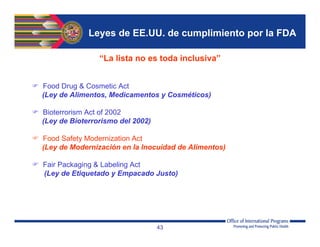 Leyes de EE.UU. de cumplimiento por la FDA
“La lista no es toda inclusiva”
 Food Drug & Cosmetic Act
(Ley de Alimentos, Medicamentos y Cosméticos)
 Bioterrorism Act of 2002
(Ley de Bioterrorismo del 2002)
 Food Safety Modernization Act
(Ley de Modernización en la Inocuidad de Alimentos)
 Fair Packaging & Labeling Act
(Ley de Etiquetado y Empacado Justo)
43
 