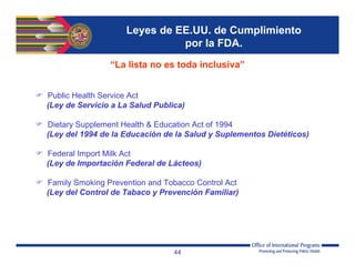 Leyes de EE.UU. de Cumplimiento
por la FDA.
“La lista no es toda inclusiva”
 Public Health Service Act
(Ley de Servicio a La Salud Publica)
 Dietary Supplement Health & Education Act of 1994
(Ley del 1994 de la Educación de la Salud y Suplementos Dietéticos)
 Federal Import Milk Act
(Ley de Importación Federal de Lácteos)
 Family Smoking Prevention and Tobacco Control Act
(Ley del Control de Tabaco y Prevención Familiar)
44
 