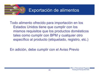 Exportación de alimentos
Todo alimento ofrecido para importación en los
Estados Unidos tiene que cumplir con los
mismos requisitos que los productos domésticos
tales como cumplir con BPM y cualquier otro
específico al producto (etiquetado, registro, etc.)
En adición, debe cumplir con el Aviso Previo
46
 