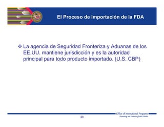 El Proceso de Importación de la FDA
 La agencia de Seguridad Fronteriza y Aduanas de los
EE.UU. mantiene jurisdicción y es la autoridad
principal para todo producto importado. (U.S. CBP)
48
 