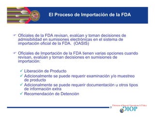 El Proceso de Importación de la FDA
 Oficiales de la FDA revisan, evalúan y toman decisiones de
admisibilidad en sumisiones electrónicas en el sistema de
importación oficial de la FDA. (OASIS)
 Oficiales de Importación de la FDA tienen varias opciones cuando
revisan, evalúan y toman decisiones en sumisiones de
importación:
 Liberación de Producto
 Adicionalmente se puede requerir examinación y/o muestreo
de producto
 Adicionalmente se puede requerir documentación u otros tipos
de información extra
 Recomendación de Detención
 