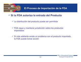 El Proceso de Importación de la FDA
Si la FDA autoriza la entrada del Producto
 La distribución del producto puede ser permitida
 FDA sigue y mantiene jurisdicción sobre los productos
importados
 Si más adelante existe un problema con el producto importado,
la FDA puede tomar acción
51
 
