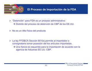 El Proceso de Importación de la FDA
 “Detención” para FDA es un proceso administrativo
 Distinto del proceso de detención de CBP de los EE.UU.
 No es un Alto físico del producto
 La ley FFD&CA Sección 801(b) permite al importador o
consignatario tomar posesión del los artículos importados.
 Una fianza es requerida para la importación de acuerdo con la
agencia de Aduanas EE.UU. CBP.
53
 