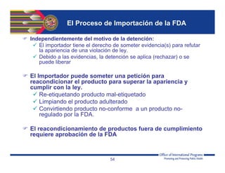 El Proceso de Importación de la FDA
 Independientemente del motivo de la detención:
 El importador tiene el derecho de someter evidencia(s) para refutar
la apariencia de una violación de ley.
 Debido a las evidencias, la detención se aplica (rechazar) o se
puede liberar
 El Importador puede someter una petición para
reacondicionar el producto para superar la apariencia y
cumplir con la ley.
 Re-etiquetando producto mal-etiquetado
 Limpiando el producto adulterado
 Convirtiendo producto no-conforme a un producto no-
regulado por la FDA.
 El reacondicionamiento de productos fuera de cumplimiento
requiere aprobación de la FDA
54
 