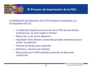 El Proceso de Importación de la FDA
La Notificación de Detención de la FDA dirigida al Importador y al
Consignatario EE.UU.
– La detención significa la convicción de la FDA de que el (los)
productos (s) es (son) sujeto a rechazo.
– Razón (es) y por qué la detención
– Importador tiene derecho a presentar pruebas (evidencias) para
refutar la detención
– Período de tiempo para responder
– Nombres y números de contacto
– Esta acción por la FDA extiende el periodo de liberación
condicional
55
 