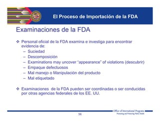 El Proceso de Importación de la FDA
Examinaciones de la FDA
 Personal oficial de la FDA examina e investiga para encontrar
evidencia de:
– Suciedad
– Descomposición
– Examinations may uncover “appearance” of violations (descubrir)
– Empaque defectuosos
– Mal manejo o Manipulación del producto
– Mal etiquetado
 Examinaciones de la FDA pueden ser coordinadas o ser conducidas
por otras agencias federales de los EE. UU.
56
 