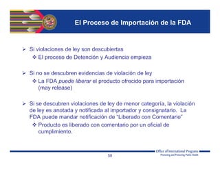 El Proceso de Importación de la FDA
 Si violaciones de ley son descubiertas
 El proceso de Detención y Audiencia empieza
 Si no se descubren evidencias de violación de ley
 La FDA puede liberar el producto ofrecido para importación
(may release)
 Si se descubren violaciones de ley de menor categoría, la violación
de ley es anotada y notificada al importador y consignatario. La
FDA puede mandar notificación de “Liberado con Comentario”
 Producto es liberado con comentario por un oficial de
cumplimiento.
58
 