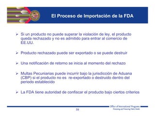 El Proceso de Importación de la FDA
 Si un producto no puede superar la violación de ley, el producto
queda rechazado y no es admitido para entrar al comercio de
EE.UU.
 Producto rechazado puede ser exportado o se puede destruir
 Una notificación de retorno se inicia al momento del rechazo
 Multas Pecuniarias puede incurrir bajo la jurisdicción de Aduana
(CBP) si el producto no es re-exportado o destruido dentro del
periodo establecido
 La FDA tiene autoridad de confiscar el producto bajo ciertos criterios
59
 