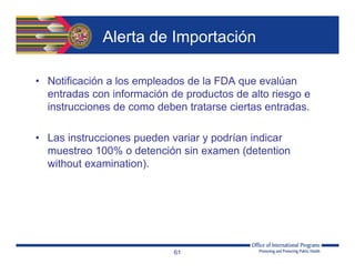 Alerta de Importación
• Notificación a los empleados de la FDA que evalúan
entradas con información de productos de alto riesgo e
instrucciones de como deben tratarse ciertas entradas.
• Las instrucciones pueden variar y podrían indicar
muestreo 100% o detención sin examen (detention
without examination).
61
 