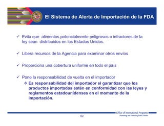 El Sistema de Alerta de Importación de la FDA
 Evita que alimentos potencialmente peligrosos o infractores de la
ley sean distribuidos en los Estados Unidos.
 Libera recursos de la Agencia para examinar otros envíos
 Proporciona una cobertura uniforme en todo el país
 Pone la responsabilidad de vuelta en el importador
 Es responsabilidad del importador el garantizar que los
productos importados estén en conformidad con las leyes y
reglamentos estadounidenses en el momento de la
importación.
62
 