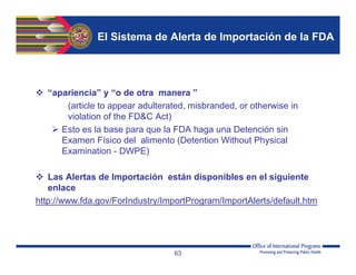 El Sistema de Alerta de Importación de la FDA
 “apariencia” y “o de otra manera ”
(article to appear adulterated, misbranded, or otherwise in
violation of the FD&C Act)
 Esto es la base para que la FDA haga una Detención sin
Examen Físico del alimento (Detention Without Physical
Examination - DWPE)
 Las Alertas de Importación están disponibles en el siguiente
enlace
http://www.fda.gov/ForIndustry/ImportProgram/ImportAlerts/default.htm
63
 