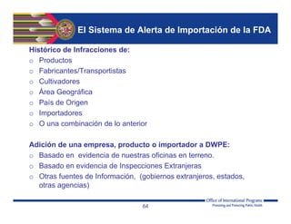 El Sistema de Alerta de Importación de la FDA
Histórico de Infracciones de:
o Productos
o Fabricantes/Transportistas
o Cultivadores
o Área Geográfica
o País de Origen
o Importadores
o O una combinación de lo anterior
Adición de una empresa, producto o importador a DWPE:
o Basado en evidencia de nuestras oficinas en terreno.
o Basado en evidencia de Inspecciones Extranjeras
o Otras fuentes de Información, (gobiernos extranjeros, estados,
otras agencias)
64
 