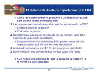 El Sistema de Alerta de Importación de la FDA
 Cómo un establecimiento, producto o un importador puede
salir de una Alerta de Importación:
 Las empresas o importadores podrán solicitar ser removido de DWP
 Empresa presenta la petición
 FDA revisa la petición
 Generalmente requiere de pruebas de envíos “limpios”, pero todo
depende de la alerta de importación
 Establecimientos con violaciones BPM pueden necesitar una
inspección para salir de una alerta de importación.
 Análisis de laboratorios en EE.UU. son a cargo del importador
 Documentación que demuestre que no está sujeto a la Alerta
 FDA necesita la garantía de que la causa de la violación a
la norma ha sido corregida
65
 