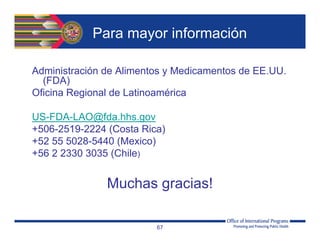 Para mayor información
Administración de Alimentos y Medicamentos de EE.UU.
(FDA)
Oficina Regional de Latinoamérica
US-FDA-LAO@fda.hhs.gov
+506-2519-2224 (Costa Rica)
+52 55 5028-5440 (Mexico)
+56 2 2330 3035 (Chile)
Muchas gracias!
67
 